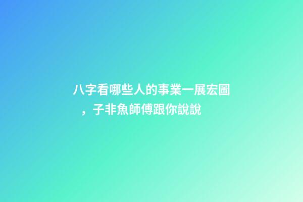 八字看哪些人的事業一展宏圖，子非魚師傅跟你說說